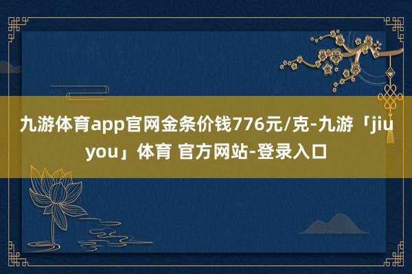 九游体育app官网金条价钱776元/克-九游「jiuyou」体育 官方网站-登录入口