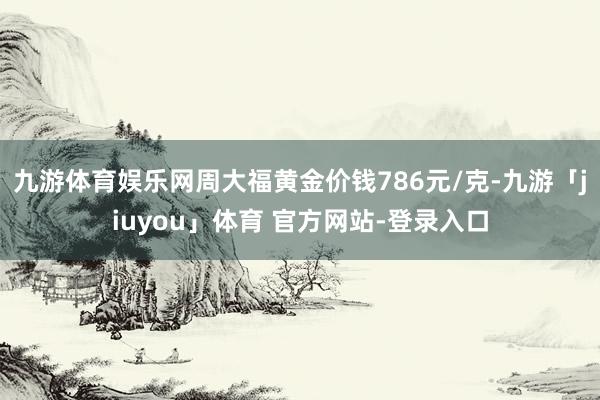 九游体育娱乐网周大福黄金价钱786元/克-九游「jiuyou」体育 官方网站-登录入口