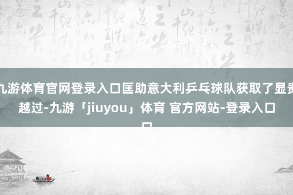 九游体育官网登录入口匡助意大利乒乓球队获取了显贵越过-九游「jiuyou」体育 官方网站-登录入口