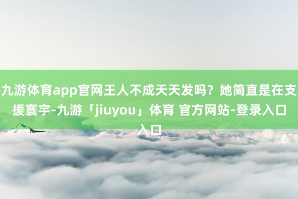 九游体育app官网王人不成天天发吗？她简直是在支援寰宇-九游「jiuyou」体育 官方网站-登录入口