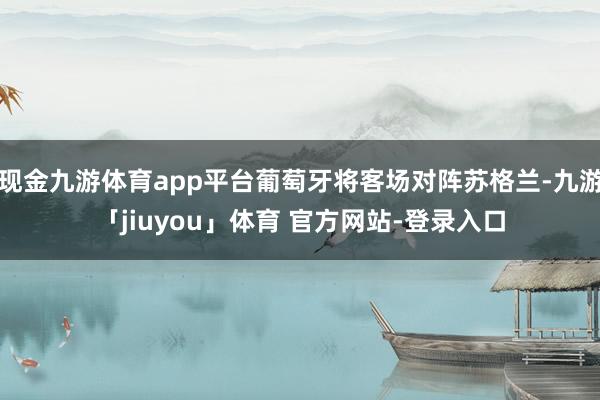 现金九游体育app平台葡萄牙将客场对阵苏格兰-九游「jiuyou」体育 官方网站-登录入口