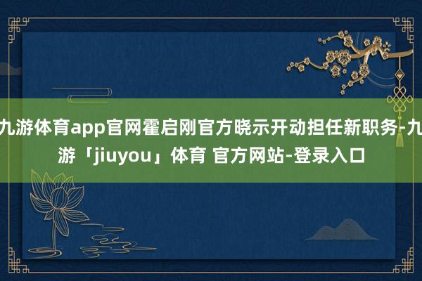 九游体育app官网霍启刚官方晓示开动担任新职务-九游「jiuyou」体育 官方网站-登录入口