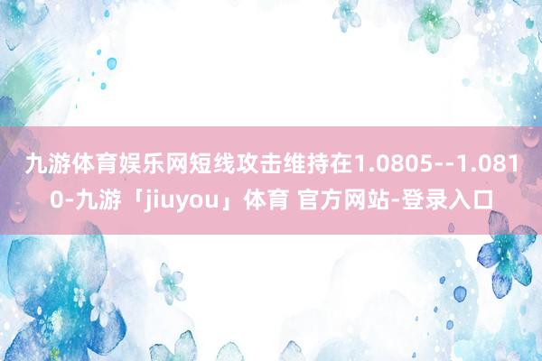 九游体育娱乐网短线攻击维持在1.0805--1.0810-九游「jiuyou」体育 官方网站-登录入口