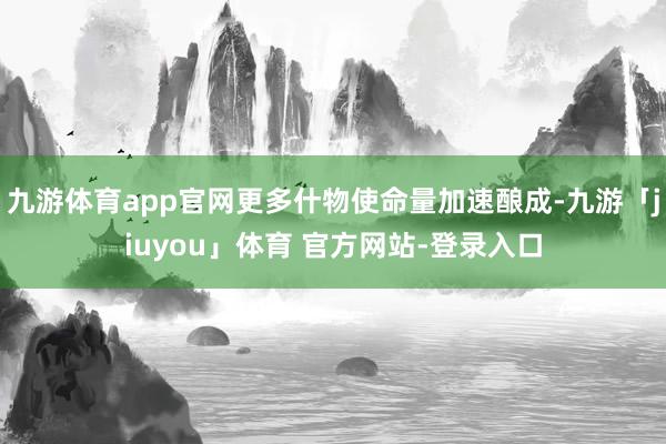 九游体育app官网更多什物使命量加速酿成-九游「jiuyou」体育 官方网站-登录入口