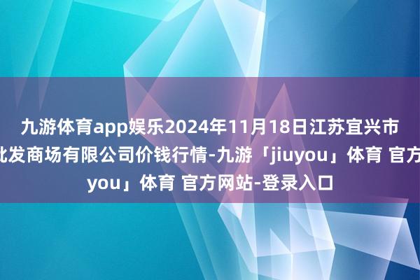 九游体育app娱乐2024年11月18日江苏宜兴市瑞德蔬菜果品批发商场有限公司价钱行情-九游「jiuyou」体育 官方网站-登录入口