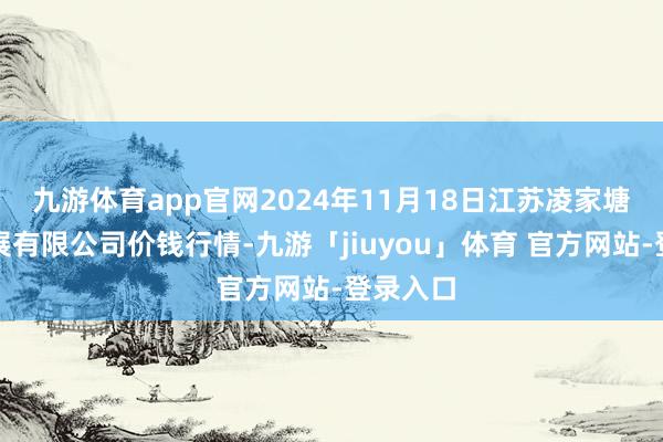 九游体育app官网2024年11月18日江苏凌家塘商场发展有限公司价钱行情-九游「jiuyou」体育 官方网站-登录入口