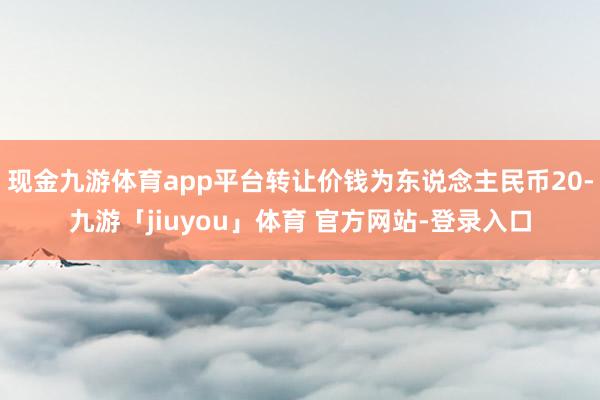 现金九游体育app平台转让价钱为东说念主民币20-九游「jiuyou」体育 官方网站-登录入口