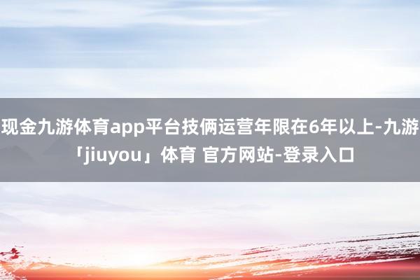 现金九游体育app平台技俩运营年限在6年以上-九游「jiuyou」体育 官方网站-登录入口