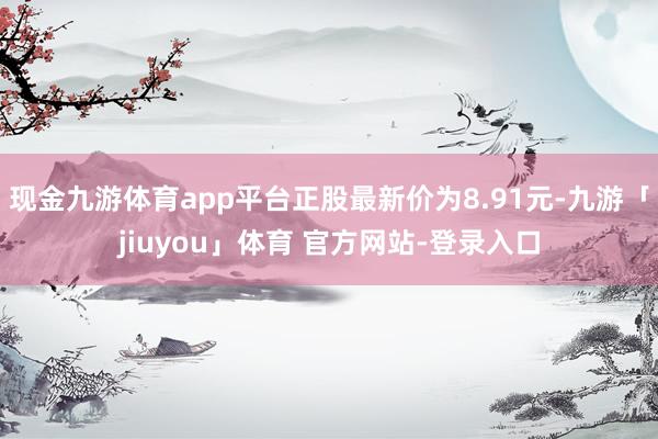 现金九游体育app平台正股最新价为8.91元-九游「jiuyou」体育 官方网站-登录入口