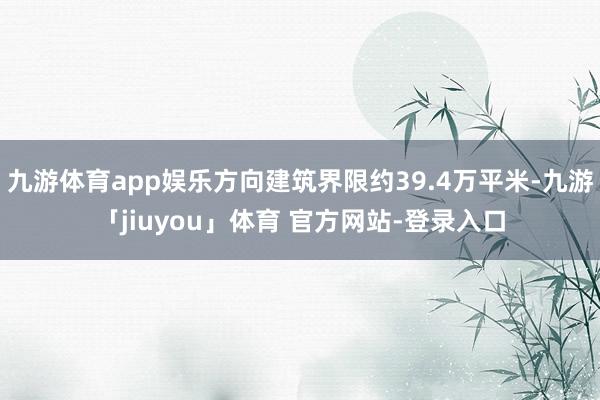 九游体育app娱乐方向建筑界限约39.4万平米-九游「jiuyou」体育 官方网站-登录入口