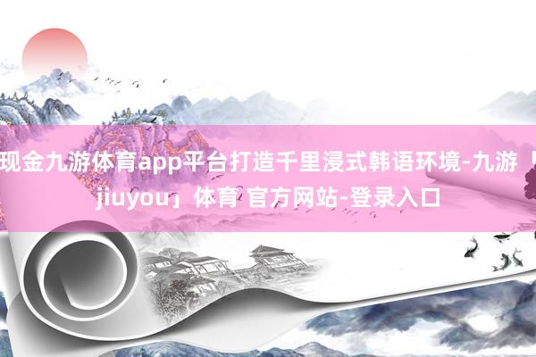 现金九游体育app平台打造千里浸式韩语环境-九游「jiuyou」体育 官方网站-登录入口