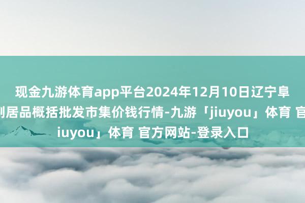 现金九游体育app平台2024年12月10日辽宁阜新市瑞轩蔬菜农副居品概括批发市集价钱行情-九游「jiuyou」体育 官方网站-登录入口