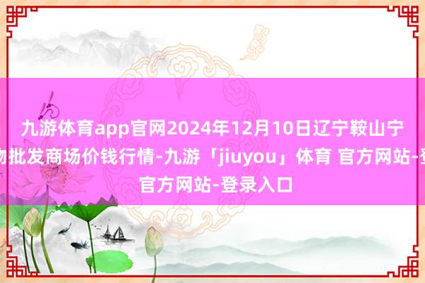 九游体育app官网2024年12月10日辽宁鞍山宁远农产物批发商场价钱行情-九游「jiuyou」体育 官方网站-登录入口