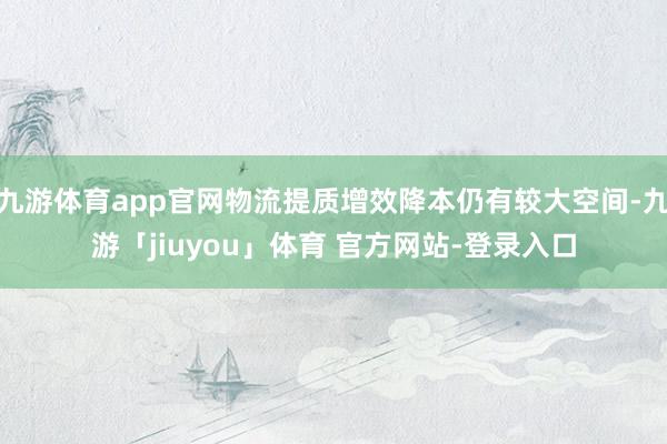 九游体育app官网物流提质增效降本仍有较大空间-九游「jiuyou」体育 官方网站-登录入口