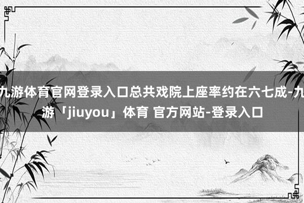 九游体育官网登录入口总共戏院上座率约在六七成-九游「jiuyou」体育 官方网站-登录入口