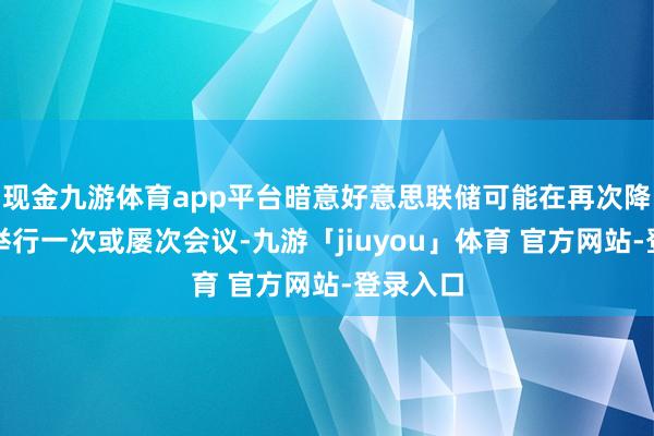 现金九游体育app平台暗意好意思联储可能在再次降息之前举行一次或屡次会议-九游「jiuyou」体育 官方网站-登录入口