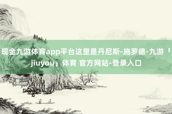 现金九游体育app平台这里是丹尼斯-施罗德-九游「jiuyou」体育 官方网站-登录入口