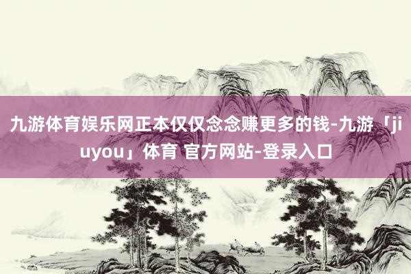 九游体育娱乐网正本仅仅念念赚更多的钱-九游「jiuyou」体育 官方网站-登录入口