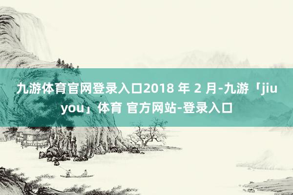 九游体育官网登录入口2018 年 2 月-九游「jiuyou」体育 官方网站-登录入口