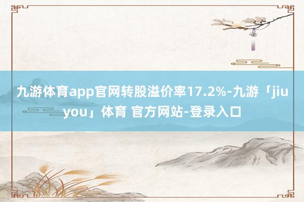 九游体育app官网转股溢价率17.2%-九游「jiuyou」体育 官方网站-登录入口