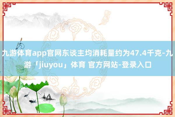 九游体育app官网东谈主均消耗量约为47.4千克-九游「jiuyou」体育 官方网站-登录入口