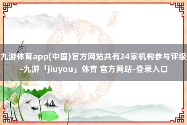 九游体育app(中国)官方网站共有24家机构参与评级-九游「jiuyou」体育 官方网站-登录入口