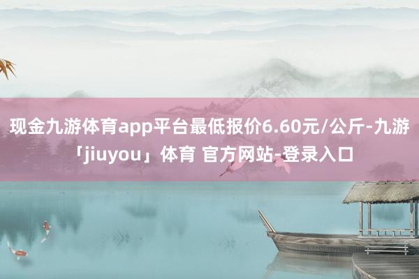 现金九游体育app平台最低报价6.60元/公斤-九游「jiuyou」体育 官方网站-登录入口