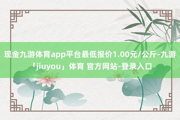 现金九游体育app平台最低报价1.00元/公斤-九游「jiuyou」体育 官方网站-登录入口