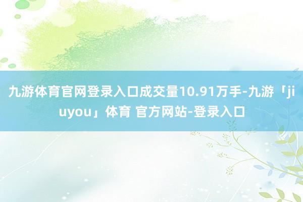 九游体育官网登录入口成交量10.91万手-九游「jiuyou」体育 官方网站-登录入口