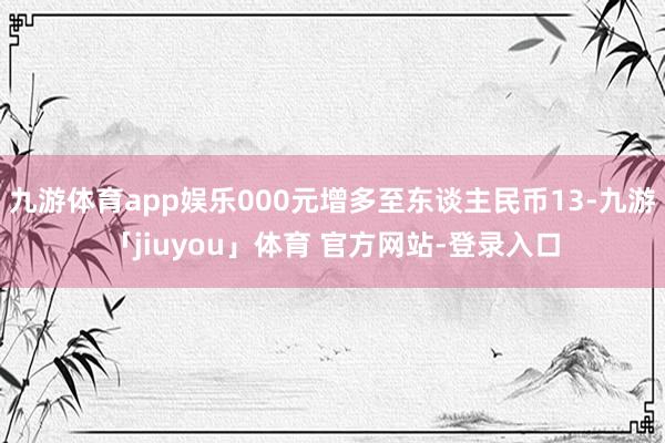 九游体育app娱乐000元增多至东谈主民币13-九游「jiuyou」体育 官方网站-登录入口