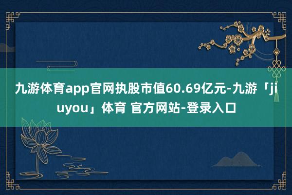 九游体育app官网执股市值60.69亿元-九游「jiuyou」体育 官方网站-登录入口