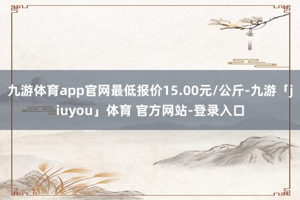 九游体育app官网最低报价15.00元/公斤-九游「jiuyou」体育 官方网站-登录入口