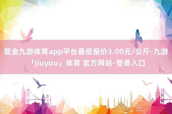 现金九游体育app平台最低报价3.00元/公斤-九游「jiuyou」体育 官方网站-登录入口