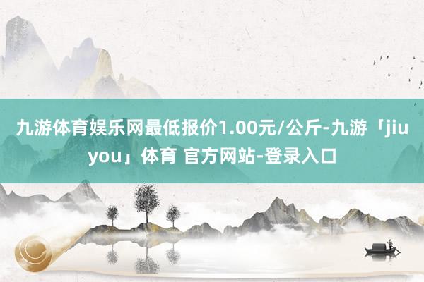 九游体育娱乐网最低报价1.00元/公斤-九游「jiuyou」体育 官方网站-登录入口