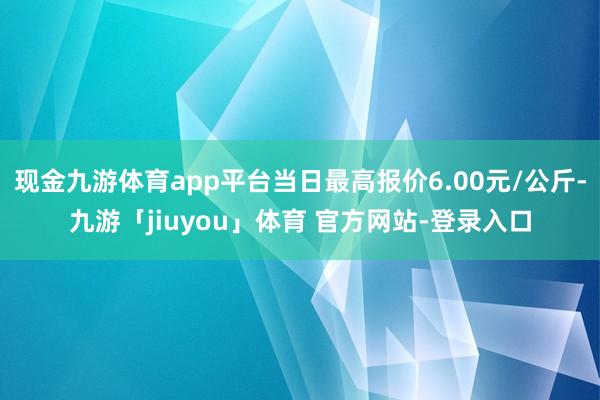 现金九游体育app平台当日最高报价6.00元/公斤-九游「jiuyou」体育 官方网站-登录入口