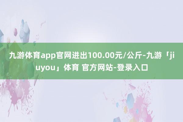 九游体育app官网进出100.00元/公斤-九游「jiuyou」体育 官方网站-登录入口