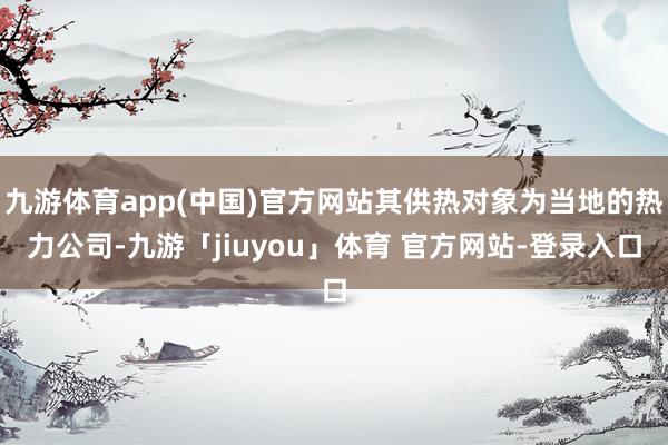 九游体育app(中国)官方网站其供热对象为当地的热力公司-九游「jiuyou」体育 官方网站-登录入口