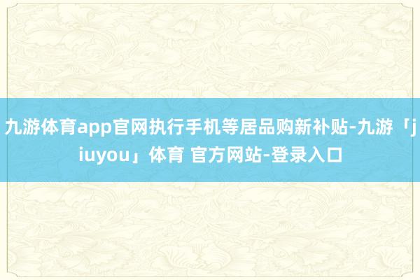 九游体育app官网执行手机等居品购新补贴-九游「jiuyou」体育 官方网站-登录入口