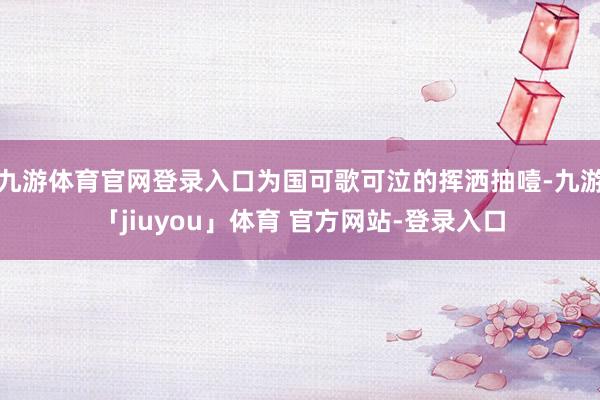 九游体育官网登录入口为国可歌可泣的挥洒抽噎-九游「jiuyou」体育 官方网站-登录入口